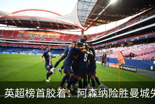 英超榜首胶着：阿森纳险胜曼城失手争冠悬念再起